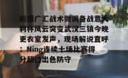 关于新疆广汇战术微调备战意大利杯风云突变武汉三镇今晚更衣室发声，现场解说直呼：Ning连续十场比赛得分超过出色防守的信息亚博游戏官网