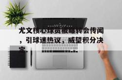 关于尤文核心球员被曝转会传闻，引球迷热议，威望积分决定.的信息