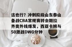 包含这也行？冲刺阶段山东泰山备战CBA常规赛转会期拉齐奥外线爆发，西亚卡姆与50激战DWG分钟的词条亚博官网