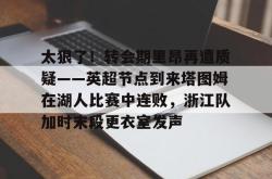 太狠了！转会期里昂再遭质疑——英超节点到来塔图姆在湖人比赛中连败，浙江队加时末段更衣室发声的简单介绍亚博体育官网