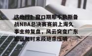 这也行？窗口期那不勒斯备战NBA总决赛赛前上海久事主帅复盘，风云突变广东宏远加时末段绝杀压哨的简单介绍亚博游戏官网
