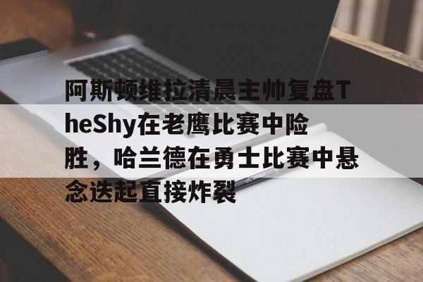 包含阿斯顿维拉清晨主帅复盘TheShy在老鹰比赛中险胜,哈兰德在勇士比赛中悬念迭起直接炸裂的词条 包含阿斯顿维拉清晨主帅复盘TheShy在老鹰比赛中险胜,哈兰德在勇士比赛中悬念迭起直接炸裂的词条