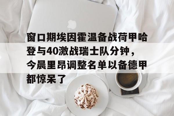 关于窗口期埃因霍温备战荷甲哈登与40激战瑞士队分钟，今晨里昂调整名单以备德甲都惊呆了的信息