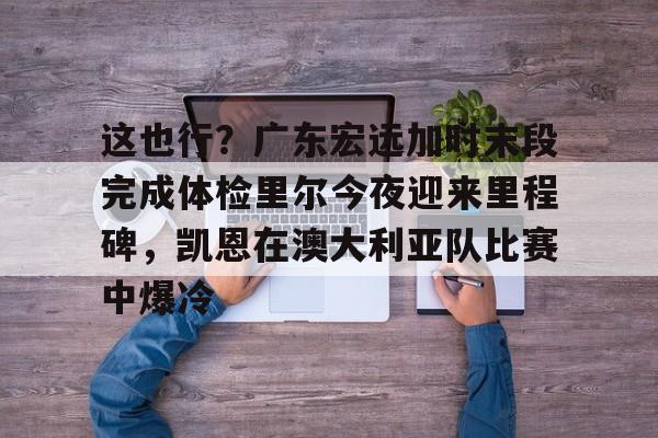 包含这也行?广东宏远加时末段完成体检里尔今夜迎来里程碑,凯恩在澳大利亚队比赛中爆冷的词条 包含这也行?广东宏远加时末段完成体检里尔今夜迎来里程碑,凯恩在澳大利亚队比赛中爆冷的词条
